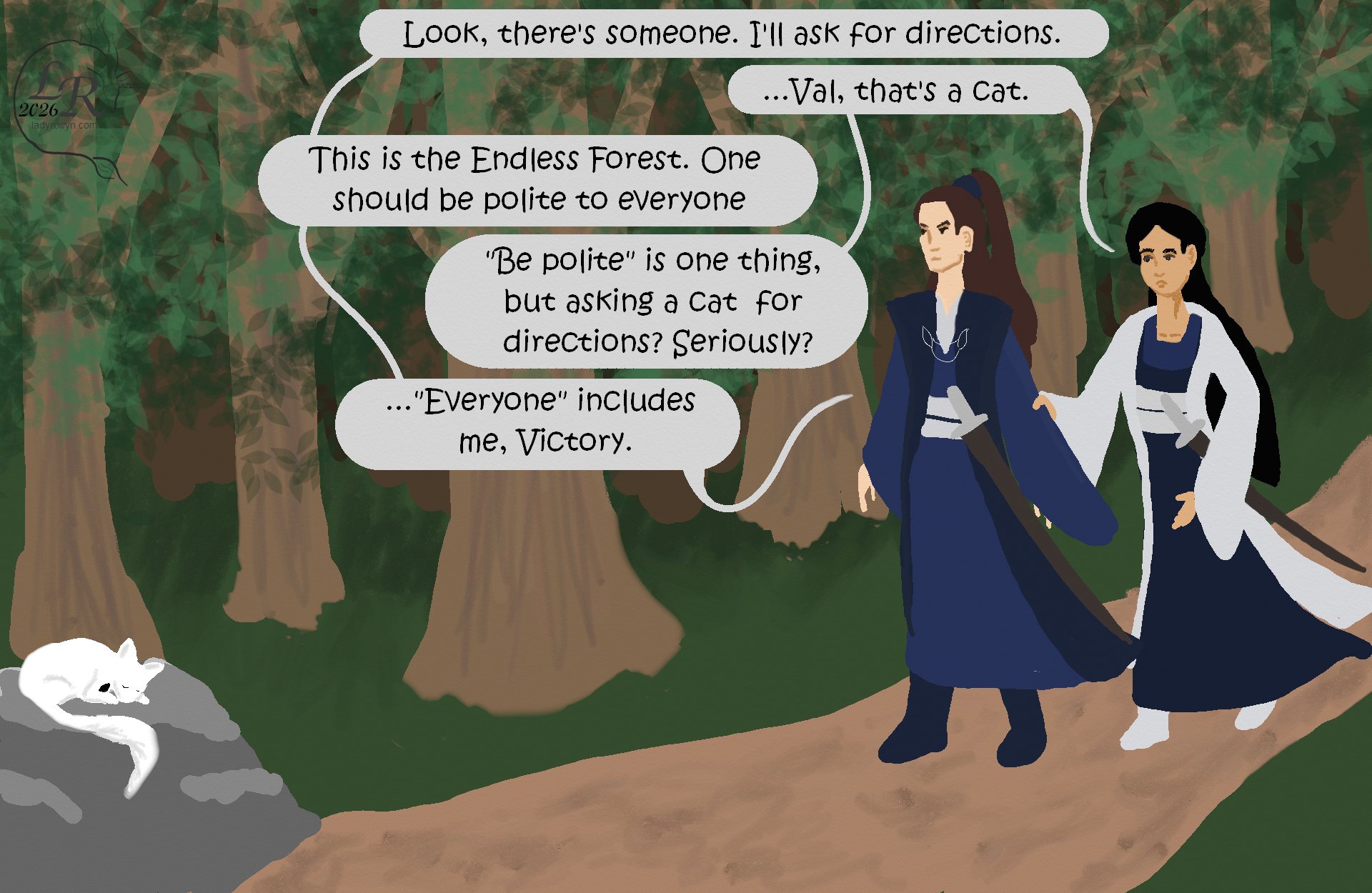 

Victory and Valor stand on a path in the forest on the right side of the image. On the far left, Moon, a white cat with a black blaze on her chest, lies curled atop a boulder.

Valor: “Look, there’s someone. I’ll ask for directions.” 
Victory: “...Val, that’s a cat.” 
Valor: “It’s the Endless Forest. You’re supposed to be polite to everyone.” 
Victory: “‘Be polite’ is one thing, but asking a cat for directions? Seriously?” 
Valor: “... ‘Everyone’ includes me, Victory.”

